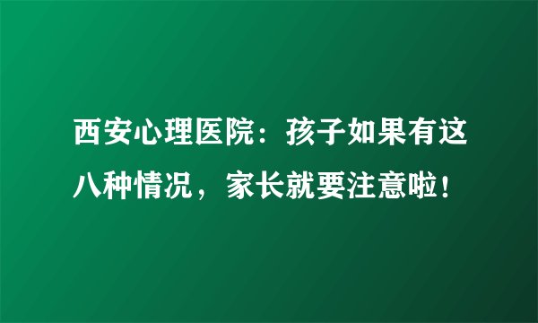 西安心理医院:孩子如果有这八种情况,家长就要注意啦!