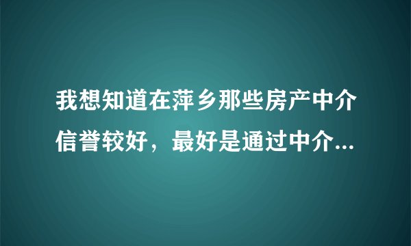 我想知道在萍乡那些房产中介信誉较好,最好是通过中介买过房的朋友介绍下经验,托就免了。
