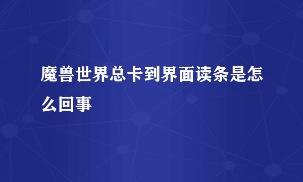 魔兽世界总卡到界面读条是怎么回事