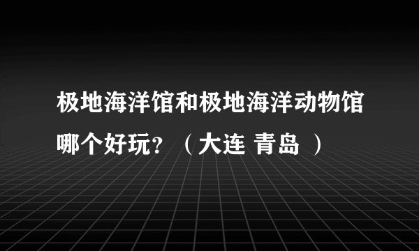 极地海洋馆和极地海洋动物馆哪个好玩？（大连 青岛 ）