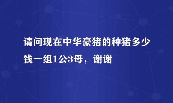 请问现在中华豪猪的种猪多少钱一组1公3母，谢谢