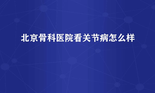 北京骨科医院看关节病怎么样