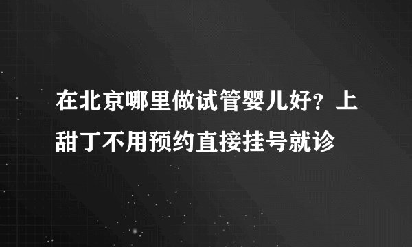 在北京哪里做试管婴儿好？上甜丁不用预约直接挂号就诊