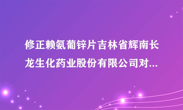 修正赖氨葡锌片吉林省辉南长龙生化药业股份有限公司对...