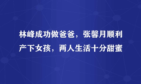 林峰成功做爸爸,张馨月顺利产下女孩,两人生活十分甜蜜