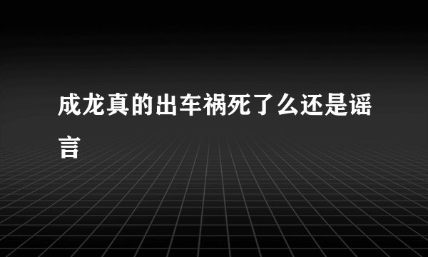 成龙真的出车祸死了么还是谣言
