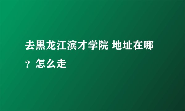 去黑龙江滨才学院 地址在哪？怎么走