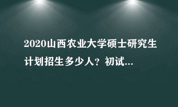 2020山西农业大学硕士研究生计划招生多少人？初试时间在什么时候？