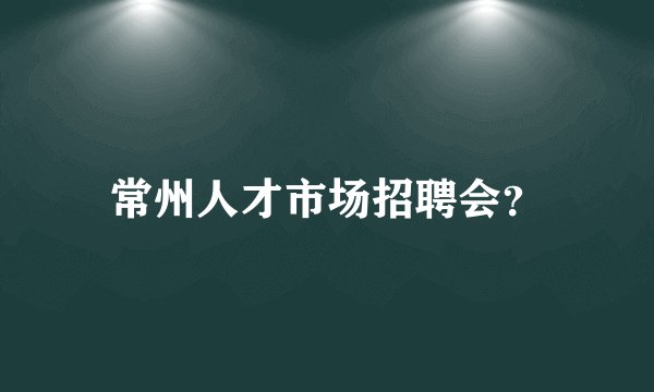 常州人才市场招聘会？