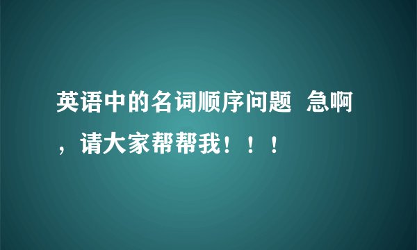 英语中的名词顺序问题  急啊，请大家帮帮我！！！