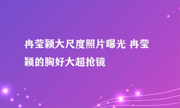 冉莹颖大尺度照片曝光 冉莹颖的胸好大超抢镜