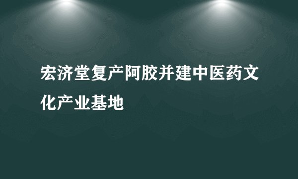 宏济堂复产阿胶并建中医药文化产业基地