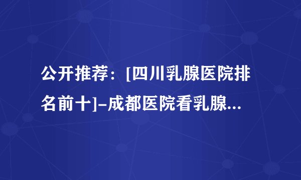 公开推荐：[四川乳腺医院排名前十]-成都医院看乳腺病多少钱