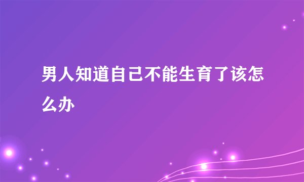 男人知道自己不能生育了该怎么办