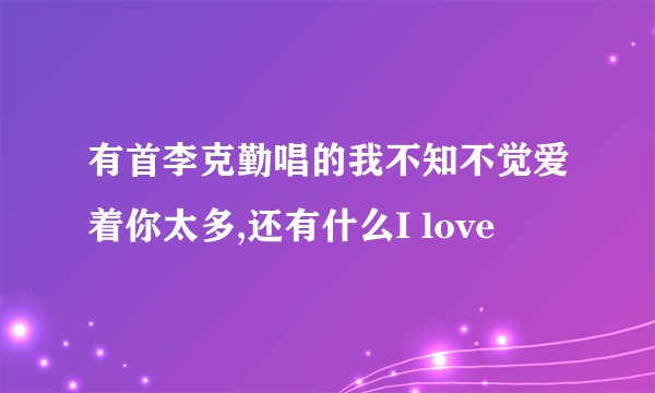 有首李克勤唱的我不知不觉爱着你太多,还有什么I love