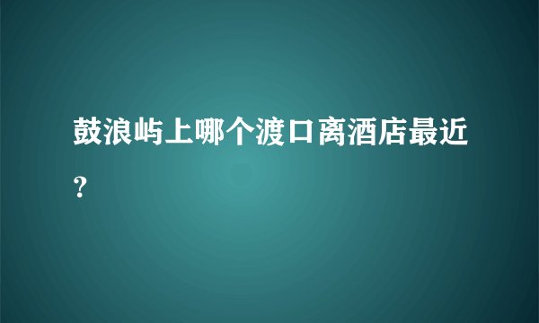 鼓浪屿上哪个渡口离酒店最近？