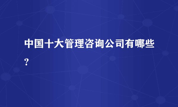 中国十大管理咨询公司有哪些？