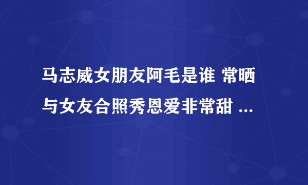 马志威女朋友阿毛是谁 常晒与女友合照秀恩爱非常甜 - 娱乐八卦 - 飞外网