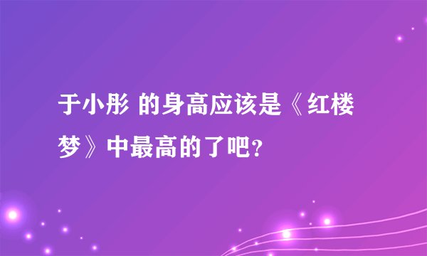 于小彤 的身高应该是《红楼梦》中最高的了吧？