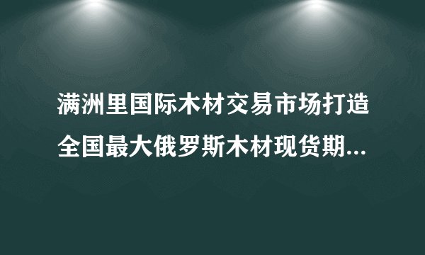 满洲里国际木材交易市场打造全国最大俄罗斯木材现货期货交易市场