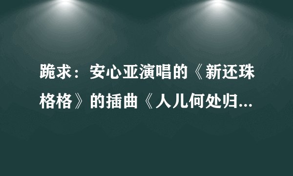 跪求:安心亚演唱的《新还珠格格》的插曲《人儿何处归》简谱歌词。