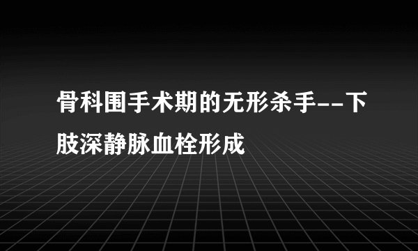 骨科围手术期的无形杀手--下肢深静脉血栓形成