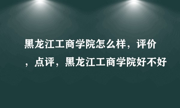 黑龙江工商学院怎么样，评价，点评，黑龙江工商学院好不好
