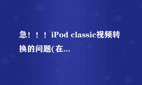 急！！！iPod classic视频转换的问题(在线等！)重赏！！！