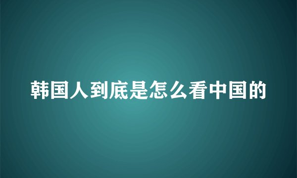 韩国人到底是怎么看中国的