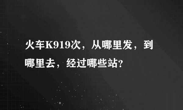 火车K919次，从哪里发，到哪里去，经过哪些站？