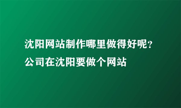 沈阳网站制作哪里做得好呢？公司在沈阳要做个网站