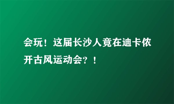 会玩！这届长沙人竟在迪卡侬开古风运动会？！
