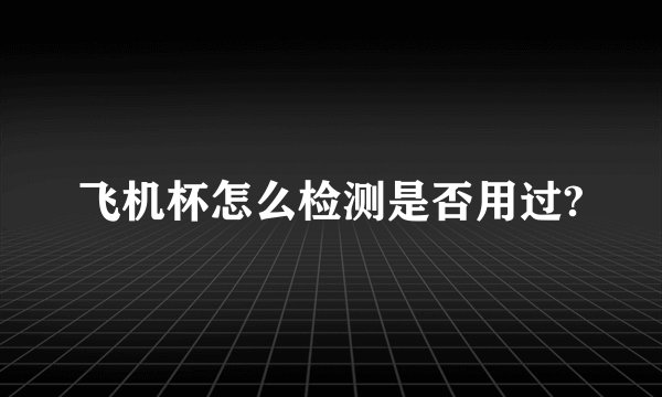 飞机杯怎么检测是否用过?