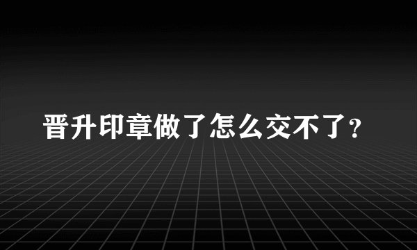 晋升印章做了怎么交不了？