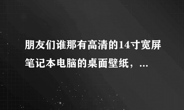 朋友们谁那有高清的14寸宽屏笔记本电脑的桌面壁纸,给我发一些吧