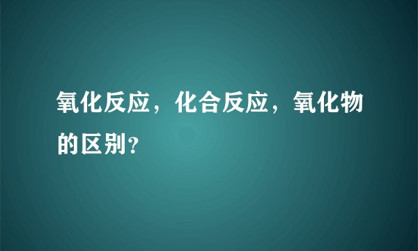 氧化反应，化合反应，氧化物的区别？