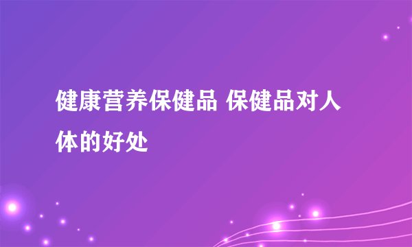 健康营养保健品 保健品对人体的好处