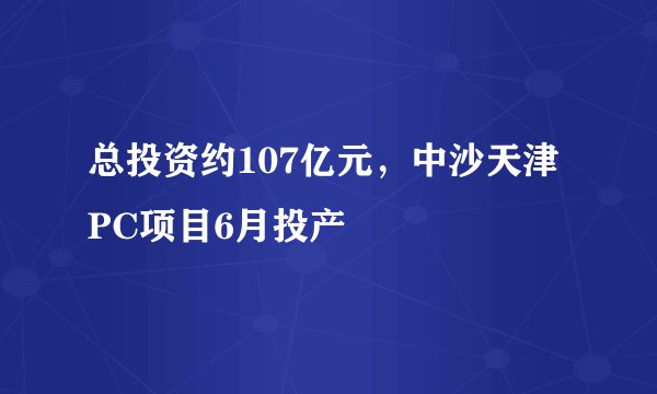 总投资约107亿元,中沙天津PC项目6月投产