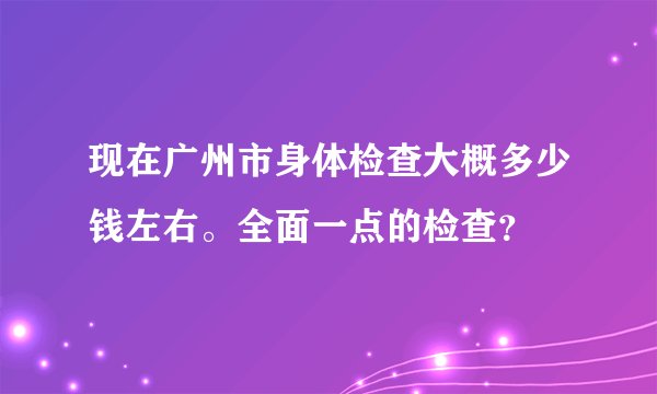 现在广州市身体检查大概多少钱左右。全面一点的检查?