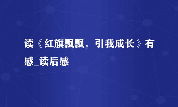 读《红旗飘飘，引我成长》有感_读后感