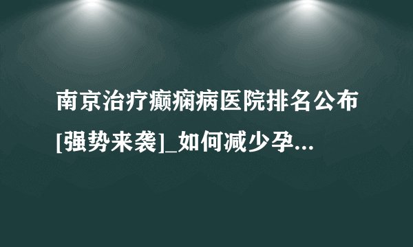 南京治疗癫痫病医院排名公布[强势来袭]_如何减少孕妇癫痫病对胎儿的影响？