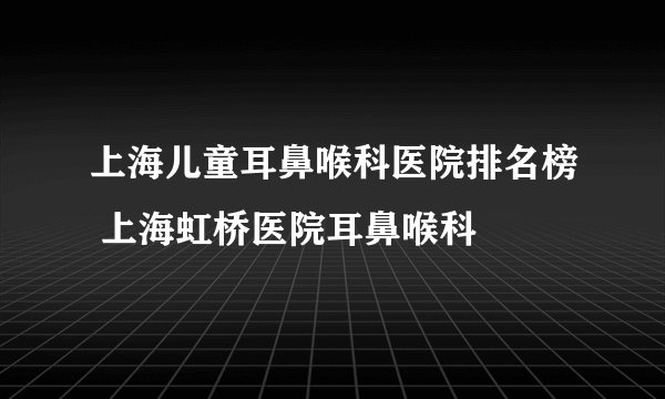 上海儿童耳鼻喉科医院排名榜 上海虹桥医院耳鼻喉科