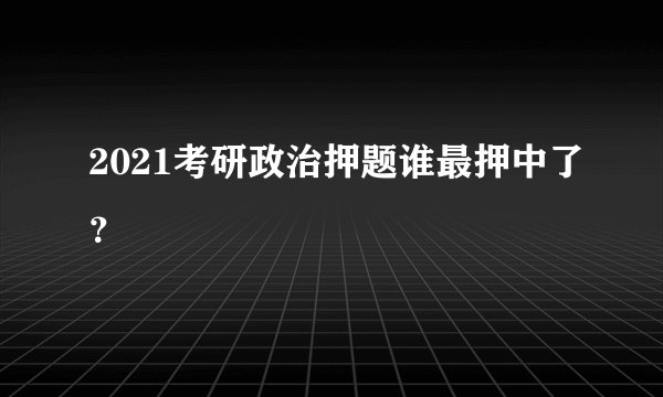 2021考研政治押题谁最押中了？