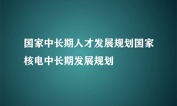 国家中长期人才发展规划国家核电中长期发展规划
