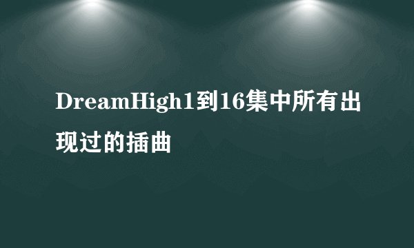 DreamHigh1到16集中所有出现过的插曲