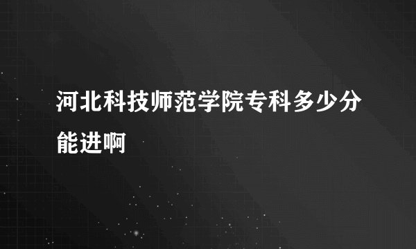 河北科技师范学院专科多少分能进啊