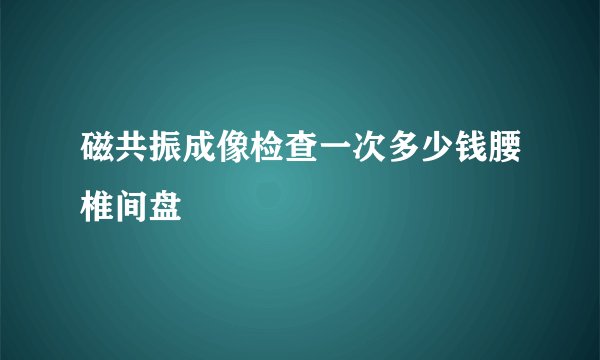 磁共振成像检查一次多少钱腰椎间盘