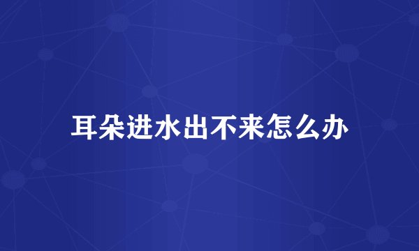 耳朵进水出不来怎么办