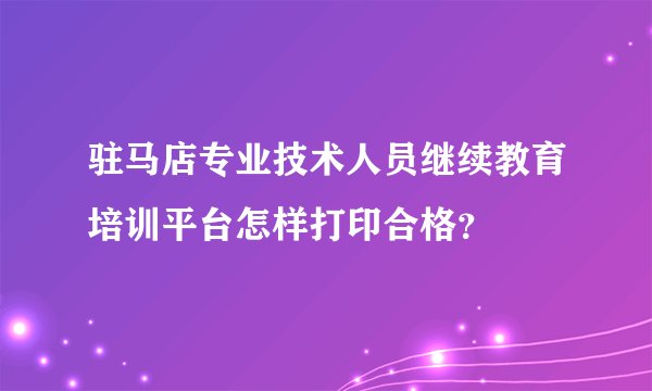 驻马店专业技术人员继续教育培训平台怎样打印合格？