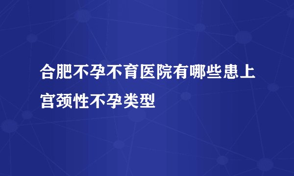 合肥不孕不育医院有哪些患上宫颈性不孕类型